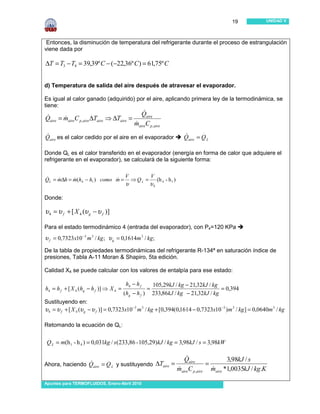 19             UNIDAD V




 Entonces, la disminución de temperatura del refrigerante durante el proceso de estrangulación
viene dada por

∆T = T3 − T4 = 39,39º C − (−22,36º C ) = 61,75º C


d) Temperatura de salida del aire después de atravesar el evaporador.

Es igual al calor ganado (adquirido) por el aire, aplicando primera ley de la termodinámica, se
tiene:
                                                 &
                                                Qaire
Qaire = maireC p,aire ∆Taire ⇒ ∆Taire =
&       &
                                             &
                                             maireC p ,aire
                                                                               .
&
Qaire es el calor cedido por el aire en el evaporador                  Qaire = Q L
                                                                       &

Donde QL es el calor transferido en el evaporador (energía en forma de calor que adquiere el
refrigerante en el evaporador), se calculará de la siguiente forma:
                                         .                .
                               V  .    V
QL = m∆h = m(h4 − h1 ) como m = ⇒ Q L = (h 4 - h 1 )
&    &     &                &
                                        υ             υ4

Donde:

υ 4 = υ f + [ X 4 (υ g − υ f )]

Para el estado termodinámico 4 (entrada del evaporador), con P4=120 KPa
υ f = 0,7323x10 −3 m 3 / kg ; υ g = 0,1614m 3 / kg;
De la tabla de propiedades termodinámicas del refrigerante R-134ª en saturación índice de
presiones, Tabla A-11 Moran & Shapiro, 5ta edición.

Calidad X4 se puede calcular con los valores de entalpía para ese estado:

                                         h4 − h f         105,29kJ / kg − 21,32kJ / kg
h4 = h f + [ X 4 (hg − h f )] ⇒ X 4 =                 =                                = 0,394
                                        (hg − h f )       233,86kJ / kg − 21,32kJ / kg
Sustituyendo en:
υ 4 = υ f + [ X 4 (υ g − υ f )] = 0,7323x10 −3 m 3 / kg + [0,394(0,1614 − 0,7323x10 −3 )m 3 / kg ] = 0,0640m 3 / kg

Retomando la ecuación de QL:

 .      .
 Q L = m(h 1 - h 4 ) = 0,031kg / s ( 233,86 - 105,29) kJ / kg = 3,98kJ / s = 3,98kW

                              .                                         &
                                                                       Qaire              3,98kJ / s
Ahora, haciendo Qaire = Q L y sustituyendo ∆Taire =
                &                                                                 =
                                                                    &               &
                                                                    maireC p ,aire maire *1,0035kJ / kg.K

Apuntes para TERMOFLUIDOS, Enero-Abril 2010
 
