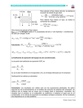 TERMOFLUIDOS: Máquina térmicas y Bombas de Calor. Segunda ley de la Termodinámica. Entropía.    20



                                                  Para calcular el flujo másico del aire, se plantea la
                              Aire                ecuación de estado de gas ideal:



                                                  Para obtener flujo másico en kg/s, se realiza la
                                                  conversión de unidades:
                                                   .
                                                   .    6,97kg / min
                                                   m=                = 0,116kg / s
                                                          60s / min

Otra manera de calcular el flujo másico:
ρ@aire a 27 ºC = 1,162 kg/m3 (tabla A-15, propiedades del aire a 1 atm Apéndice 1, transferencia
de calor por Cengel), 42,86

                    .                             1min
maire = ρ aire *V = 1,162kg / m3 * 6m3 / min*
&                                                      = 0,116kg / s
                                                   60s

                                 &
                                Qaire                3,98kJ / s
Calculando: ∆Taire =                       =                              = 33,77K
                             &
                             maireC p ,aire 0,1176kg / s *1,0035kJ / kg.K


∆Taire = Tentrada − Tsalida ⇒ Tsalida = Tentrada − ∆Taire = 27º C − 33,77º C = −6,77º C = 266,37K


e) Coeficiente de operación del equipo de aire acondicionado.

La ecuación del coeficiente de operación COP, es:

          .
         QL             QL
COP =     .
                =
         W in       W in

QL es el calor transferido en el evaporador y W in es el trabajo efectuado por el compresor.

Sustituyendo los valores ya calculados:

          .
         QL         3,98kW
COP =     .
                =            = 2,5
         W in       1,59kW

Comentario: Los resultados son validos solo con las suposiciones planteadas. Se aplicó
segunda ley de la termodinámica en el análisis del consumo de potencia del compresor, se
observa que el trabajo real es mayor que el trabajo ideal (o isentrópico, reversible). Se
visualiza que el proceso en el evaporador es isotérmico e isobárico al igual que en el
condensador, en la válvula de expansión es isentálpico (entalpía constante). Se han analizado
tres dispositivos en un solo problema.
.
                                                                                           Profesor: Gustavo Tudare
 