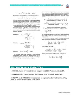 TERMOFLUIDOS: Máquina térmicas y Bombas de Calor. Segunda ley de la Termodinámica. Entropía.    22




…

REFERENCIAS BIBLIOGRAFICAS
1. CENGEL Yunus A. Termodinámica. Mcgraw-hill, 2006, 5ª edición, México DF.

2. WARK Kenneth. Termodinámica. Mcgraw-hill, 2001, 6ª edición, México DF.

3. MORAN M, SHAPIRO H. Fundamentals of engineering thermodynamics. Wiley,
2006, 5ª edición. Great Britain, East Lothian.




…
                                                                                           Profesor: Gustavo Tudare
 
