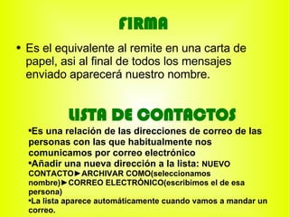 FIRMA
●   Es el equivalente al remite en una carta de
    papel, asi al final de todos los mensajes
    enviado aparecerá nuestro nombre.


             LISTA DE CONTACTOS
    ●
     Es una relación de las direcciones de correo de las
    personas con las que habitualmente nos
    comunicamos por correo electrónico
    ●
     Añadir una nueva dirección a la lista: NUEVO
    CONTACTO►ARCHIVAR COMO(seleccionamos
    nombre)►CORREO ELECTRÓNICO(escribimos el de esa
    persona)
    ●La lista aparece automáticamente cuando vamos a mandar un


    correo.
 