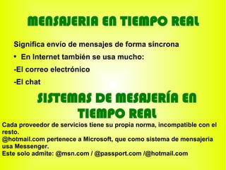 MENSAJERIA EN TIEMPO REAL
   Significa envío de mensajes de forma síncrona
   ●
       En Internet también se usa mucho:
   -El correo electrónico
   -El chat

           SISTEMAS DE MESAJERÍA EN
                 TIEMPO REAL
Cada proveedor de servicios tiene su propia norma, incompatible con el
resto.
@hotmail.com pertenece a Microsoft, que como sistema de mensajeria
usa Messenger.
Este solo admite: @msn.com / @passport.com /@hotmail.com
 
