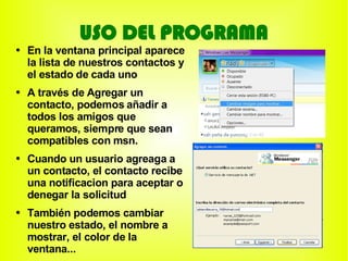 USO DEL PROGRAMA
●   En la ventana principal aparece
    la lista de nuestros contactos y
    el estado de cada uno
●   A través de Agregar un
    contacto, podemos añadir a
    todos los amigos que
    queramos, siempre que sean
    compatibles con msn.
●   Cuando un usuario agreaga a
    un contacto, el contacto recibe
    una notificacion para aceptar o
    denegar la solicitud
●   También podemos cambiar
    nuestro estado, el nombre a
    mostrar, el color de la
    ventana...
 