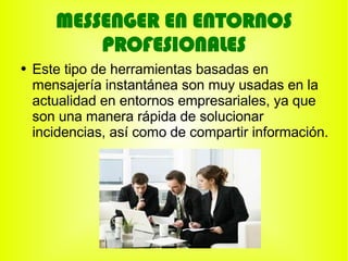MESSENGER EN ENTORNOS
           PROFESIONALES
●   Este tipo de herramientas basadas en
    mensajería instantánea son muy usadas en la
    actualidad en entornos empresariales, ya que
    son una manera rápida de solucionar
    incidencias, así como de compartir información.
 