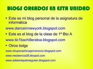 BLOGS CREADOS EN ESTA UNIDAD
●   Este es mi blog personal de la asignatura de
    informática
www.danceinnewyork.blogspot.com
●   Este es el blog de la clase de 1º Bto A
www.tic1bachilleratoa.blogspot.com
●   Otros bolgs
www.chuponachicagomorocco.blogspot.com
www.resistencia28.blospot.com
www.adelantepatrasguten.blogspot.com
 