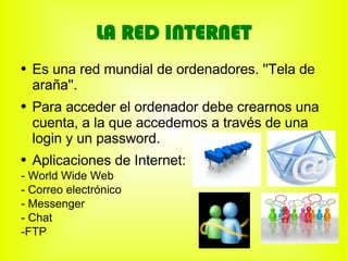 LA RED INTERNET
●   Es una red mundial de ordenadores. ''Tela de
    araña''.
●   Para acceder el ordenador debe crearnos una
    cuenta, a la que accedemos a través de una
    login y un password.
●   Aplicaciones de Internet:
- World Wide Web
- Correo electrónico
- Messenger
- Chat
-FTP
 