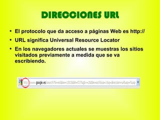 DIRECCIONES URL
●
    El protocolo que da acceso a páginas Web es http://
●
    URL significa Universal Resource Locator
●
    En los navegadores actuales se muestras los sitios
    visitados previamente a medida que se va
    escribiendo.
 