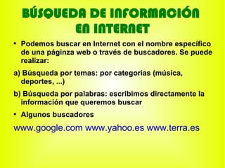 BÚSQUEDA DE INFORMACIÓN
           EN INTERNET
●
    Podemos buscar en Internet con el nombre específico
    de una páginza web o través de buscadores. Se puede
    realizar:
a) Búsqueda por temas: por categorias (música,
  deportes, ...)
b) Búsqueda por palabras: escribimos directamente la
  información que queremos buscar
●
    Algunos buscadores
www.google.com www.yahoo.es www.terra.es
 