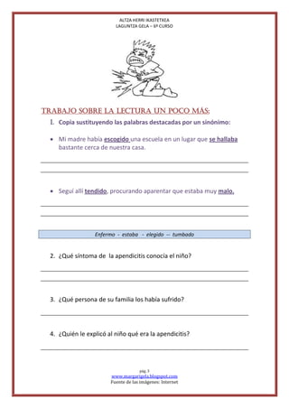 ALTZA HERRI IKASTETXEA
                         LAGUNTZA GELA – 6º CURSO




TRABAJO SOBRE LA LECTURA UN POCO MÁS:
 1. Copia sustituyendo las palabras destacadas por un sinónimo:

  Mi madre había escogido una escuela en un lugar que se hallaba
   bastante cerca de nuestra casa.




  Seguí allí tendido, procurando aparentar que estaba muy malo.




                 Enfermo - estaba - elegido -- tumbado


 2. ¿Qué síntoma de la apendicitis conocía el niño?




 3. ¿Qué persona de su familia los había sufrido?




 4. ¿Quién le explicó al niño qué era la apendicitis?




                                    pág. 3
                       www.margarigela.blogspot.com
                       Fuente de las imágenes: Internet
 