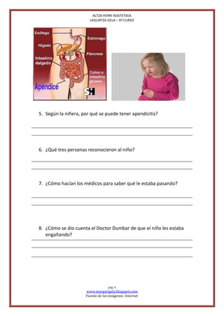 ALTZA HERRI IKASTETXEA
                       LAGUNTZA GELA – 6º CURSO




5. Según la niñera, por qué se puede tener apendicitis?




6. ¿Qué tres personas reconocieron al niño?




7. ¿Cómo hacían los médicos para saber qué le estaba pasando?




8. ¿Cómo se dio cuenta el Doctor Dumbar de que el niño les estaba
   engañando?




                                  pág. 4
                     www.margarigela.blogspot.com
                     Fuente de las imágenes: Internet
 
