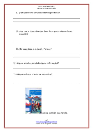 ALTZA HERRI IKASTETXEA
                           LAGUNTZA GELA – 6º CURSO

   9. ¿Por qué el niño simuló que tenía apendicitis?




   10. ¿Por qué el doctor Dumbar iba a decir que el niño tenía una
      infección?




   11. ¿Te ha gustado la lectura? ¿Por qué?




12.- Alguna vez ¿has simulado alguna enfermedad?




13.- ¿Cómo se llama el autor de este relato?




                                 Escribió también esta novela.


                                      pág. 5
                         www.margarigela.blogspot.com
                         Fuente de las imágenes: Internet
 