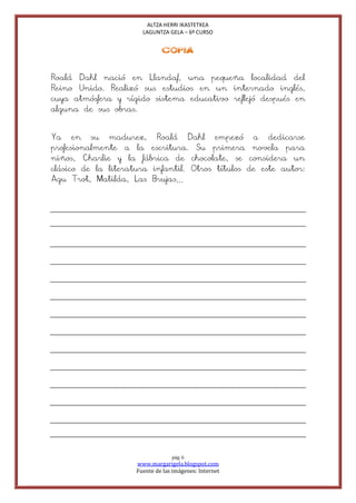 ALTZA HERRI IKASTETXEA
                       LAGUNTZA GELA – 6º CURSO


                              COPIA


Roald Dahl nació en Llandaf, una pequeña localidad del
Reino Unido. Realizó sus estudios en un internado inglés,
cuya atmósfera y rígido sistema educativo reflejó después en
alguna de sus obras.


Ya en su madurez, Roald Dahl empezó a dedicarse
profesionalmente a la escritura. Su primera novela para
niños, Charlie y la fábrica de chocolate, se considera un
clásico de la literatura infantil. Otros títulos de este autor:
Agu Trot, Matilda, Las Brujas…




                                  pág. 6
                     www.margarigela.blogspot.com
                     Fuente de las imágenes: Internet
 
