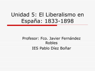 Unidad 5: El Liberalismo en España: 1833-1898 Profesor: Fco. Javier Fernández Robles IES Pablo Díez Boñar 