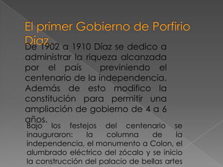 De 1902 a 1910 Díaz se dedico a
administrar la riqueza alcanzada
por el país        previniendo el
centenario de la independencia.
Además de esto modifico la
constitución para permitir una
ampliación de gobierno de 4 a 6
años.
Bajo los festejos del centenario se
inauguraron:    la   columna      de     la
independencia, el monumento a Colon, el
alumbrado eléctrico del zócalo y se inicio
la construcción del palacio de bellas artes
 