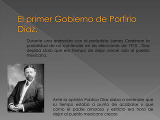 Durante una entrevista con el periodista James Creelman la
posibilidad de no contender en las elecciones de 1910 . Díaz
dejaba claro que era tiempo de dejar crecer solo al pueblo
mexicano.




            Ante la opinión Publica Díaz daba a entender que
            su tiempo estaba a punto de acabarse y que
            como el padre amoroso y estricto era hora de
            dejar al pueblo mexicano crecer.
 