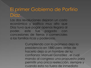 Las dos revoluciones dejaron un costo
económico y político muy alto que
Díaz tuvo que pagar apenas llegara al
poder,     este    fue    pagado  con
concesiones de tierras y comerciales
a las familias ricas y poderosas.
         Cumpliendo con la promesa dejo la
         presidencia en 1880 pero antes de
         hacerlo dejo a un hombre de su
         confianza: Manuel González , el cual
         mando al congreso una propuesta para
         permitir una única reelección, siempre y
         cuando esta no fuera de inmediato
 