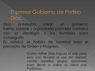 Díaz     anhelaba      crear   un      gobierno
fuerte, estable y organizado para ello contaba
con la ideología y los hombres para
conseguirlo
En México se habría de construir bajo el
precepto de Orden y Progreso.
             Como militar Díaz impuso la paz pero
             esto con llevaría al uso del ejercito
             contra aquellos grupos opositores
             para llevar a cabo su ideal paz
             Porfiriana.
 