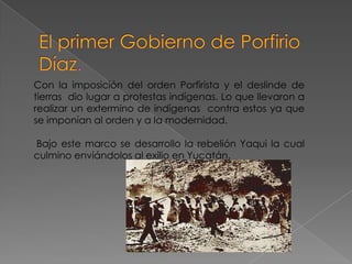 Con la imposición del orden Porfirista y el deslinde de
tierras dio lugar a protestas indígenas. Lo que llevaron a
realizar un extermino de indígenas contra estos ya que
se imponían al orden y a la modernidad.

Bajo este marco se desarrollo la rebelión Yaqui la cual
culmino enviándolos al exilio en Yucatán.
 