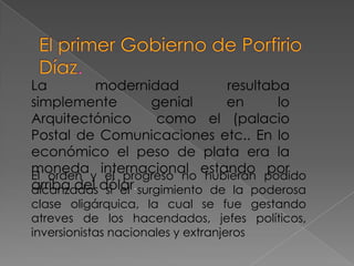 La        modernidad            resultaba
simplemente          genial     en      lo
Arquitectónico        como el (palacio
Postal de Comunicaciones etc.. En lo
económico el peso de plata era la
moneda y internacional estando podido
El orden    el progreso no hubieran
                                       por
arriba del dólar. surgimiento de la poderosa
alcanzadas si el
clase oligárquica, la cual se fue gestando
atreves de los hacendados, jefes políticos,
inversionistas nacionales y extranjeros
 
