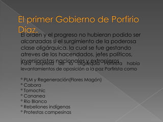 El orden y el progreso no hubieran podido ser
alcanzadas si el surgimiento de la poderosa
clase oligárquica, la cual se fue gestando
atreves de los hacendados, jefes políticos,
inversionistas nacionales y extranjeros había
Para sorpresa de la oligarquía Porfirista
levantamientos de oposición a la paz Porfirista como

° PLM y Regeneración(Flores Magón)
° Cabora
° Tomochic
° Cananea
° Rio Blanco
° Rebeliones indígenas
° Protestas campesinas
 