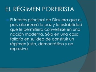 EL RÉGIMEN PORFIRISTA
   El interés principal de Díaz era que el
    país alcanzará la paz y la estabilidad
    que le permitiera convertirse en una
    nación moderna. Sólo en una cosa
    fallaría en su idea de construir un
    régimen justo, democrático y no
    represivo
 