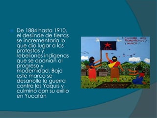    De 1884 hasta 1910,
    el deslinde de tierras
    se incrementaría lo
    que dio lugar a las
    protestas y
    rebeliones indígenas
    que se oponían al
    progreso y
    modernidad. Bajo
    este marco se
    desarrollo la guerra
    contra los Yaquis y
    culminó con su exilio
    en Yucatán
 