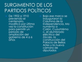 SURGIMIENTO DE LOS
PARTIDOS POLÍTICOS
   De 1902 a 1910           Bajo ese marco se
    previendo el              inauguraron la
    centenario,               Columna de la
    modificó por última       Independencia, Mo
    vez la constitución       numento a
    para permitir un          Colón, Cuauhtémo
    periodo de                c, el alumbrado
    ampliación del            eléctrico del
    gobierno de 4 a 6         Zócalo, la
    años                      construcción del
                              Palacio de Bellas
                              Artes y la nueva
                              cámara de
                              diputados
 