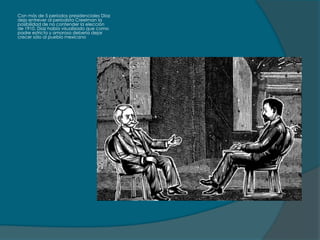 Con más de 5 periodos presidenciales Díaz
dejo entrever al periodista Creelman la
posibilidad de no contender la elección
de 1910, Díaz había visualizado que como
padre estricto y amoroso debería dejar
crecer sólo al pueblo mexicano
 