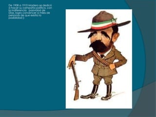 De 1908 a 1910 Madero se dedicó
a hacer su campaña política, con
la indiferencia pasividad de
Díaz, logro convencer a miles de
personas de que existía la
posibilidad ):
 