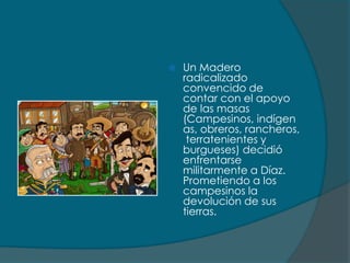    Un Madero
    radicalizado
    convencido de
    contar con el apoyo
    de las masas
    (Campesinos, indígen
    as, obreros, rancheros,
     terratenientes y
    burgueses) decidió
    enfrentarse
    militarmente a Díaz.
    Prometiendo a los
    campesinos la
    devolución de sus
    tierras.
 