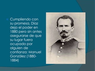    Cumpliendo con
    su promesa, Díaz
    dejo el poder en
    1880 pero sin antes
    asegurarse de que
    su lugar fuera
    ocupado por
    alguien de
    confianza: Manuel
    González (1880-
    1884)
 