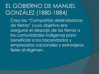 EL GOBIERNO DE MANUEL
GONZÁLEZ (1880-1884)
   Creo las “Compañías deslindadoras
    de tierras” cuyo objetivo era
    asegurar el despojo de las tierras a
    las comunidades indígenas para
    beneficiar a los hacendados y
    empresarios nacionales y extranjeros
    fieles al régimen.
 