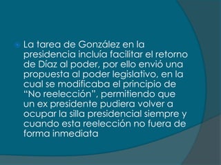    La tarea de González en la
    presidencia incluía facilitar el retorno
    de Díaz al poder, por ello envió una
    propuesta al poder legislativo, en la
    cual se modificaba el principio de
    “No reelección”, permitiendo que
    un ex presidente pudiera volver a
    ocupar la silla presidencial siempre y
    cuando esta reelección no fuera de
    forma inmediata
 