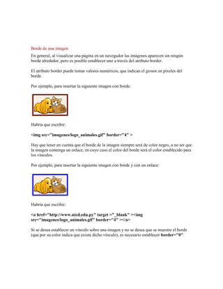 Borde de una imagen
En general, al visualizar una página en un navegador las imágenes aparecen sin ningún
borde alrededor, pero es posible establecer uno a través del atributo border.

El atributo border puede tomar valores numéricos, que indican el grosor en píxeles del
borde.

Por ejemplo, para insertar la siguiente imagen con borde:




Habría que escribir:

<img src="imagenes/logo_animales.gif" border="4" >

Hay que tener en cuenta que el borde de la imagen siempre será de color negro, a no ser que
la imagen contenga un enlace, en cuyo caso el color del borde será el color establecido para
los vínculos.

Por ejemplo, para insertar la siguiente imagen con borde y con un enlace:




Habría que escribir:

<a href="http://www.utcd.edu.py" target ="_blank" ><img
src="imagenes/logo_animales.gif" border="4" ></a>

Si se desea establecer un vínculo sobre una imagen y no se desea que se muestre el borde
(que por su color indica que existe dicho vínculo), es necesario establecer border="0".
 