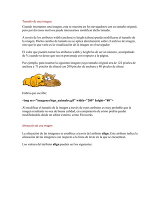 Tamaño de una imagen
Cuando insertamos una imagen, esta se muestra en los navegadores con su tamaño original,
pero por diversos motivos puede interesarnos modificar dicho tamaño.

A través de los atributos width (anchura) y height (altura) puede modificarse el tamaño de
la imagen. Dicho cambio de tamaño no se aplica directamente sobre el archivo de imagen,
sino que lo que varía es la visualización de la imagen en el navegador.

El valor que pueden tomar los atributos width y height ha de ser un número, acompañado
de % cuando se desee que sea en porcentaje con respecto a la página.

Por ejemplo, para insertar la siguiente imagen (cuyo tamaño original era de 122 píxeles de
anchura y 71 píxeles de altura) con 200 píxeles de anchura y 80 píxeles de altura:




Habría que escribir:

<img src="imagenes/logo_animales.gif" width="200" height="80">

Al modificar el tamaño de la imagen a través de estos atributos es muy probable que la
imagen resultante no sea de buena calidad, en comparación de cómo podría quedar
modificándola desde un editor externo, como Fireworks.


Alineación de una imagen

La alineación de las imágenes se establece a través del atributo align. Este atributo indica la
alineación de las imágenes con respecto a la línea de texto en la que se encuentran.

Los valores del atributo align pueden ser los siguientes:
 