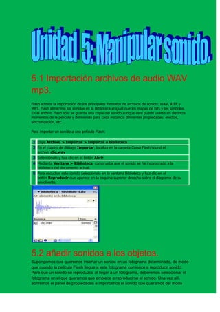 5.1 Importación archivos de audio WAV
mp3.
Flash admite la importación de los principales formatos de archivos de sonido: WAV, AIFF y
MP3. Flash almacena los sonidos en la Biblioteca al igual que los mapas de bits y los símbolos.
En el archivo Flash sólo se guarda una copia del sonido aunque éste puede usarse en distintos
momentos de la película y definiendo para cada instancia diferentes propiedades: efectos,
sincronización, etc.

Para importar un sonido a una película Flash:

1 Elige Archivo > Importar > Importar a biblioteca
2 En el cuadro de diálogo Importar, localiza en la carpeta Curso Flash/sound el
  archivo clic.wav
3 Selecciónalo y haz clic en el botón Abrir.
4 Mediante Ventana > Biblioteca, comprueba que el sonido se ha incorporado a la
  biblioteca del documento actual.
5 Para escuchar este sonido selecciónalo en la ventana Biblioteca y haz clic en el
  botón Reproducir que aparece en la esquina superior derecha sobre el diagrama de su
  envolvente.




5.2 añadir sonidos a los objetos.
Supongamos que queremos insertar un sonido en un fotograma determinado, de modo
que cuando la película Flash llegue a este fotograma comience a reproducir sonido.
Para que un sonido se reproduzca al llegar a un fotograma, deberemos seleccionar el
fotograma en el que queramos que empiece a reproducirse el sonido. Una vez allí,
abriremos el panel de propiedades e importamos el sonido que queramos del modo
 