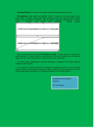 Desvanecimiento: El volumen de nuestro sonido disminuye progresivamente.

  Personalizado: esta opción nos permite “editar” el sonido de un modo rápido de un
modo rápido y sencillo. Desde este editor podemos decidir que volumen tendrá nuestro
sonido y en que altavoz. Podemos crear los efectos anteriores ajustándolos a nuestro
gusto   y   podemos      crear   efectos    más    complejos       nuestra   medida.




   Esta es la apariencia del Panel Personalizar Sonido. La parte superior representa el
canal izquierdo y la parte inferior el canal derecho. Entre las 2 partes hay una línea de
tiempo que nos indica el tiempo de sonido transcurrido en cada punto.

  Las líneas grises representan el volumen del sonido y haciendo clic en ellas podemos
configurar este volumen.

  En el ejemplo, el canal izquierdo se reproduce normalmente (pues el volumen está al
máximo), pero el canal derecho empieza en silencio, para poco a poco alcanzar el volumen
normal (este efecto equivaldría a un Aumento Progresivo en el canal derecho).



                                                   Guadalupe Vianey Blanco
                                                   Martínez

                                                   3ºC Informática
 