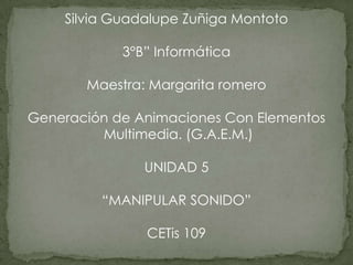 Silvia Guadalupe Zuñiga Montoto

            3°B” Informática

       Maestra: Margarita romero

Generación de Animaciones Con Elementos
         Multimedia. (G.A.E.M.)

               UNIDAD 5

         “MANIPULAR SONIDO”

               CETis 109
 