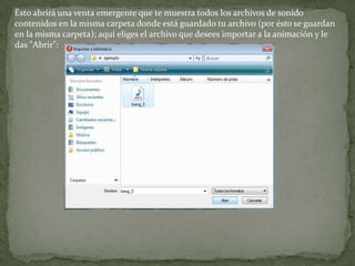 Ésto abrirá una venta emergente que te muestra todos los archivos de sonido
contenidos en la misma carpeta donde está guardado tu archivo (por ésto se guardan
en la misma carpeta); aquí eliges el archivo que desees importar a la animación y le
das "Abrir":
 