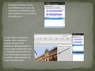 Después de haber hecho
    ésto deberías ser capaz de
    visualizar tu biblioteca del
    lado derecho con tu archivo
    de audio en él:




Lo que haces después es
simple, sólo arrastra el
archivo dentro de la
biblioteca al escenario en
el que estás trabajando; ojo,
no intentes arrastrarlo a la
línea de tiempo porque no
te saldrá, sólo arrástralo al
fondo del escenario:
 