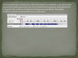 Una vez hecho ésto, notarás que tu línea de tiempo ha cambiado, y que ahora tiene
una serie de ondas abarcando una cierta cantidad de fotogramas; dependiendo de
la duración del sonido es el número de fotogramas que abarca. No puedes
modificar la duración del sonido una vez insertado:
 