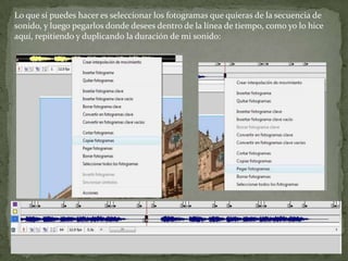 Lo que sí puedes hacer es seleccionar los fotogramas que quieras de la secuencia de
sonido, y luego pegarlos donde desees dentro de la línea de tiempo, como yo lo hice
aquí, repitiendo y duplicando la duración de mi sonido:
 