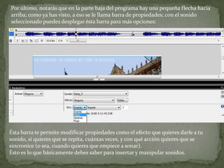 Por último, notarás que en la parte baja del programa hay una pequeña flecha hacia
arriba; como ya has visto, a éso se le llama barra de propiedades; con el sonido
seleccionado puedes desplegar ésta barra para más opciones:




Ésta barra te permite modificar propiedades como el efecto que quieres darle a tu
sonido, si quieres que se repita, cuántas veces, y con qué acción quieres que se
sincronice (o sea, cuando quieres que empiece a sonar).
Ésto es lo que básicamente debes saber para insertar y manipular sonidos.
 