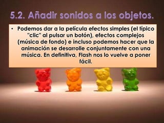 • Podemos dar a la película efectos simples (el típico
     "clic" al pulsar un botón), efectos complejos
  (música de fondo) e incluso podemos hacer que la
   animación se desarrolle conjuntamente con una
   música. En definitiva, Flash nos lo vuelve a poner
                          fácil.
 