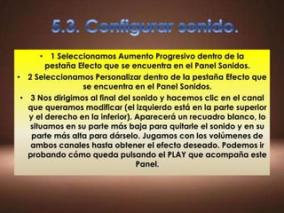 • 1 Seleccionamos Aumento Progresivo dentro de la
        pestaña Efecto que se encuentra en el Panel Sonidos.
• 2 Seleccionamos Personalizar dentro de la pestaña Efecto que
                 se encuentra en el Panel Sonidos.
 • 3 Nos dirigimos al final del sonido y hacemos clic en el canal
   que queramos modificar (el izquierdo está en la parte superior
   y el derecho en la inferior). Aparecerá un recuadro blanco, lo
   situamos en su parte más baja para quitarle el sonido y en su
    parte más alta para dárselo. Jugamos con los volúmenes de
   ambos canales hasta obtener el efecto deseado. Podemos ir
   probando cómo queda pulsando el PLAY que acompaña este
                                 Panel.
 
