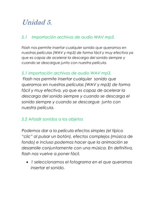 Unidad 5.
5.1   Importación archivos de audio WAV mp3.

Flash nos permite insertar cualquier sonido que queramos en
nuestras películas (WAV y mp3) de forma fácil y muy efectiva ya
que es capaz de acelerar la descarga del sonido siempre y
cuando se descargue junto con nuestra película.

5.1 importación archivos de audio WAV mp3.
 Flash nos permite insertar cualquier sonido que
queramos en nuestras películas (WAV y mp3) de forma
fácil y muy efectiva, ya que es capaz de acelerar la
descarga del sonido siempre y cuando se descarga el
sonido siempre y cuando se descargue junto con
nuestra película.

5.2 Añadir sonidos a los objetos

Podemos dar a la película efectos simples (el típico
“clic” al pulsar un botón), efectos complejos (música de
fondo) e incluso podemos hacer que la animación se
desarrolle conjuntamente con una música. En definitiva,
flash nos vuelve a poner fácil.

      1 seleccionamos el fotograma en el que queramos
      insertar el sonido.
 