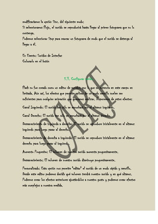 modificaríamos la opción Sinc. del siguiente modo:
Si seleccionamos Flujo, el sonido se reproducirá hasta llegar al primer fotograma que no lo
contenga.
Podemos seleccionar Stop para marcar un fotograma de modo que el sonido se detenga al
llegar a él.

En Evento: Sonidos de Interfaz
Colocarlo en el botón



                                  5.3. Configurar sonido.

Flash no fue creado como un editor de sonidos, por lo que su potencia en este campo es
limitada. Aún así, los efectos que permite aplicar de un modo sencillo suelen ser
suficientes para cualquier animación que queramos realizar. Disponemos de estos efectos:
Canal Izquierdo: El sonido tan sólo se escuchará por el altavoz izquierdo.
Canal Derecho: El sonido tan sólo se escuchará por el altavoz derecho.
Desvanecimiento de izquierda a derecha: El sonido se reproduce inicialmente en el altavoz
izquierdo para luego pasar al derecho.
Desvanecimiento de derecha a izquierda: El sonido se reproduce inicialmente en el altavoz
derecho para luego pasar al izquierdo.
Aumento Progresivo: El volumen de nuestro sonido aumenta progresivamente.
Desvanecimiento: El volumen de nuestro sonido disminuye progresivamente.
Personalizado: Esta opción nos permite "editar" el sonido de un modo rápido y sencillo.
Desde este editor podemos decidir qué volumen tendrá nuestro sonido y en qué altavoz.
Podemos crear los efectos anteriores ajustándolos a nuestro gusto y podemos crear efectos
más complejos a nuestra medida.
 