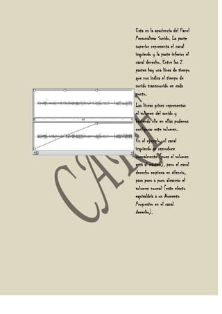 Esta es la apariencia del Panel
Personalizar Sonido. La parte
superior representa el canal
izquierdo y la parte inferior el
canal derecho. Entre las 2
partes hay una línea de tiempo
que nos indica el tiempo de
sonido transcurrido en cada
punto.
Las líneas grises representan
el volumen del sonido y
haciendo clic en ellas podemos
configurar este volumen.
En el ejemplo, el canal
izquierdo se reproduce
normalmente (pues el volumen
está al máximo), pero el canal
derecho empieza en silencio,
para poco a poco alcanzar el
volumen normal (este efecto
equivaldría a un Aumento
Progresivo en el canal
derecho).
 