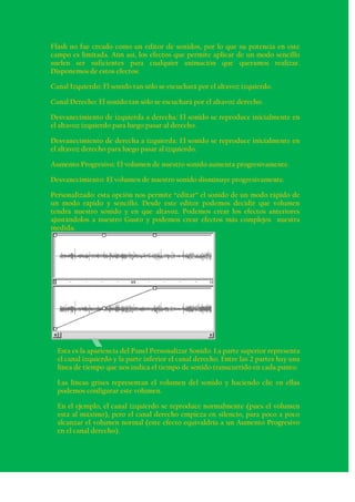 Flash no fue creado como un editor de sonidos, por lo que su potencia en este
campo es limitada. Aún así, los efectos que permite aplicar de un modo sencillo
suelen ser suficientes para cualquier animación que queramos realizar.
Disponemos de estos efectos:

Canal Izquierdo: El sonido tan sólo se escuchará por el altavoz izquierdo.

Canal Derecho: El sonido tan sólo se escuchará por el altavoz derecho.

Desvanecimiento de izquierda a derecha: El sonido se reproduce inicialmente en
el altavoz izquierdo para luego pasar al derecho.

Desvanecimiento de derecha a izquierda: El sonido se reproduce inicialmente en
el altavoz derecho para luego pasar al izquierdo.

Aumento Progresivo: El volumen de nuestro sonido aumenta progresivamente.

Desvanecimiento: El volumen de nuestro sonido disminuye progresivamente.

Personalizado: esta opción nos permite “editar” el sonido de un modo rápido de
un modo rápido y sencillo. Desde este editor podemos decidir que volumen
tendrá nuestro sonido y en que altavoz. Podemos crear los efectos anteriores
ajustándolos a nuestro Gusto y podemos crear efectos más complejos nuestra
medida.




  Esta es la apariencia del Panel Personalizar Sonido. La parte superior representa
  el canal izquierdo y la parte inferior el canal derecho. Entre las 2 partes hay una
  línea de tiempo que nos indica el tiempo de sonido transcurrido en cada punto.

  Las líneas grises representan el volumen del sonido y haciendo clic en ellas
  podemos configurar este volumen.

  En el ejemplo, el canal izquierdo se reproduce normalmente (pues el volumen
  está al máximo), pero el canal derecho empieza en silencio, para poco a poco
  alcanzar el volumen normal (este efecto equivaldría a un Aumento Progresivo
  en el canal derecho).
 