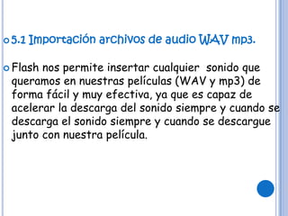  5.1   Importación archivos de audio WAV mp3.

 Flashnos permite insertar cualquier sonido que
 queramos en nuestras películas (WAV y mp3) de
 forma fácil y muy efectiva, ya que es capaz de
 acelerar la descarga del sonido siempre y cuando se
 descarga el sonido siempre y cuando se descargue
 junto con nuestra película.
 