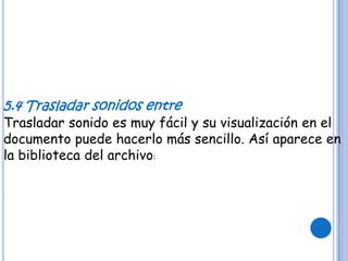 5.4 Trasladar sonidos entre
Trasladar sonido es muy fácil y su visualización en el
documento puede hacerlo más sencillo. Así aparece en
la biblioteca del archivo:
 